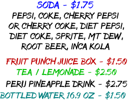 SODA - $1.75 PEPSI, COKE, CHERRY PEPSI  OR CHERRY COKE, DIET PEPSI,  DIET COKE, SPRITE, MT DEW,  ROOT BEER, INCA KOLA FRUIT PUNCH JUICE BOX - $1.50 TEA / LEMONADE - $2.50 PERU PINEAPPLE DRINK - $2.75 BOTTLED WATER 16.9 OZ - $1.50 