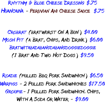 RHYTHM & BLUE CHEESE DRESSING $.75  HuaNCAINA - PERUVIAN AHI CHEESE SAUCE  $.75  CROBRAT (BRATWURST ON A BUN) $4.00 Mosh Pit (A BRAT, Chips, and Drink) $6.00 BRATWITABADABANGDABANGDOGGIEDOGGIE (1 BRAT AND TWO HOT DOGS) $9.50  ROADIE (PULLED BBQ PORK Sandwhich) $6.50 WARPIGS - 2 PULLED PORK SANDWHICHes $17.50 GROUPIE- 1 PULLED PORK SANDwhich. CHIPS, with a SODA OR WATER - $9.00